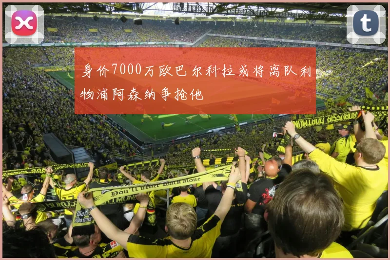 身价7000万欧巴尔科拉或将离队利物浦阿森纳争抢他