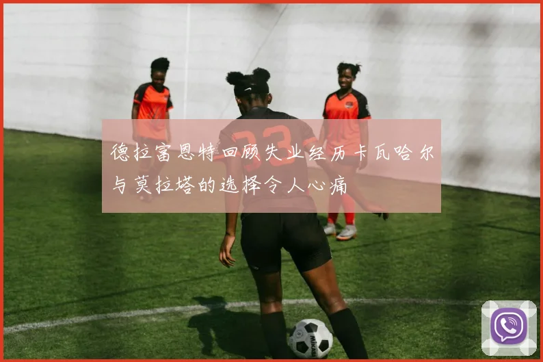 德拉富恩特回顾失业经历卡瓦哈尔与莫拉塔的选择令人心痛