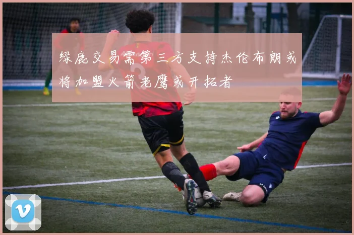 绿鹿交易需第三方支持杰伦布朗或将加盟火箭老鹰或开拓者