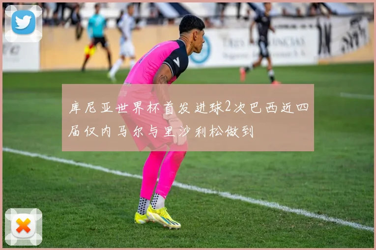 库尼亚世界杯首发进球2次巴西近四届仅内马尔与里沙利松做到