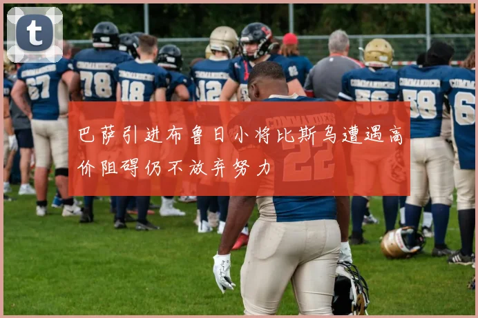 巴萨引进布鲁日小将比斯乌遭遇高价阻碍仍不放弃努力