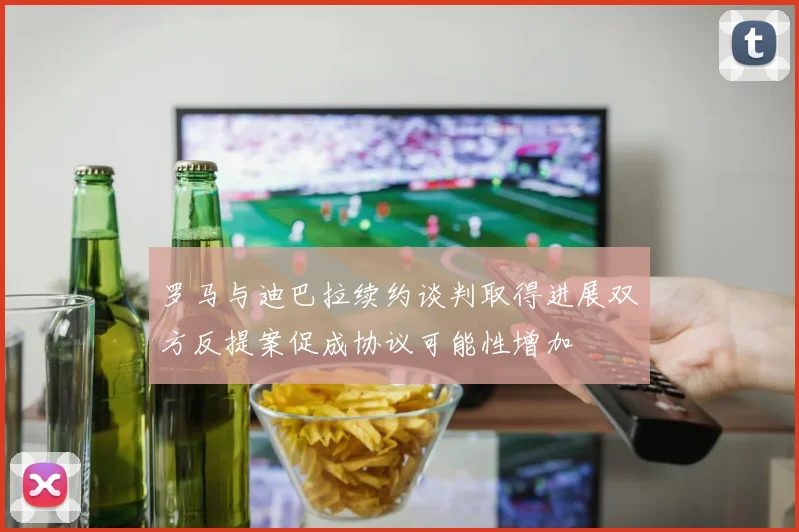 罗马与迪巴拉续约谈判取得进展双方反提案促成协议可能性增加