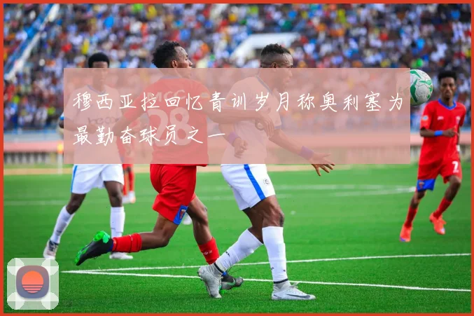 穆西亚拉回忆青训岁月称奥利塞为最勤奋球员之一
