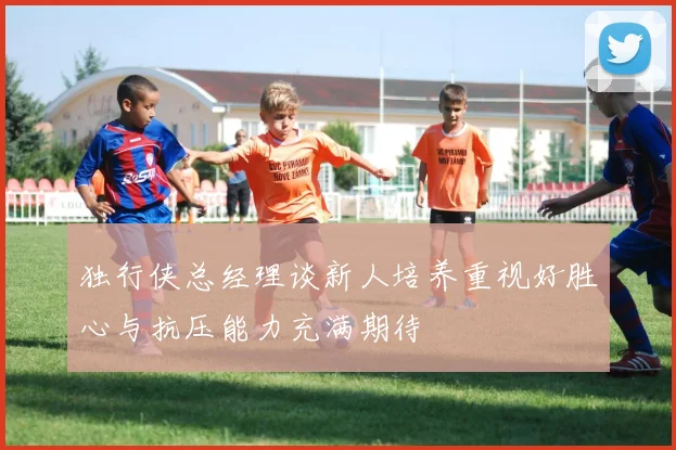 独行侠总经理谈新人培养重视好胜心与抗压能力充满期待