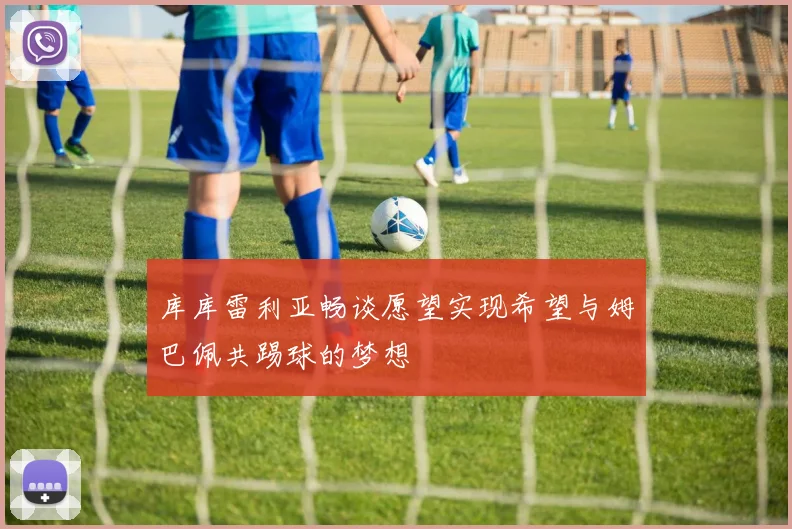 库库雷利亚畅谈愿望实现希望与姆巴佩共踢球的梦想