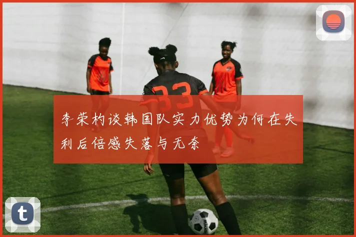 李荣杓谈韩国队实力优势为何在失利后倍感失落与无奈