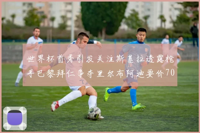 世界杯首秀引发关注斯基拉透露枪手巴黎拜仁争夺里尔布阿迪要价7000万欧