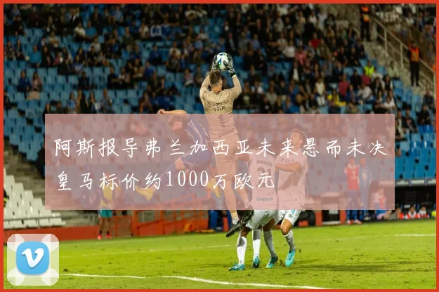 阿斯报导弗兰加西亚未来悬而未决皇马标价约1000万欧元